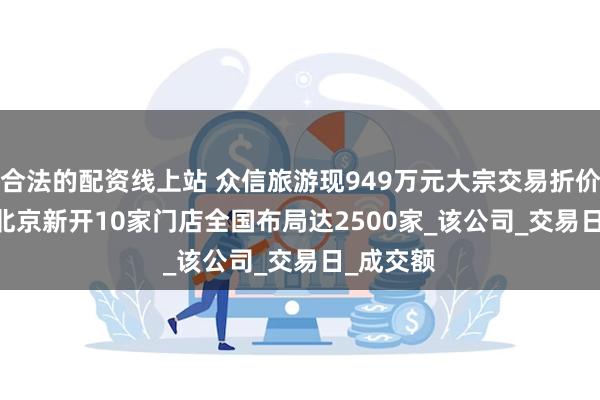 合法的配资线上站 众信旅游现949万元大宗交易折价7.37% 北京新开10家门店全国布局达2500家_该公司_交易日_成交额