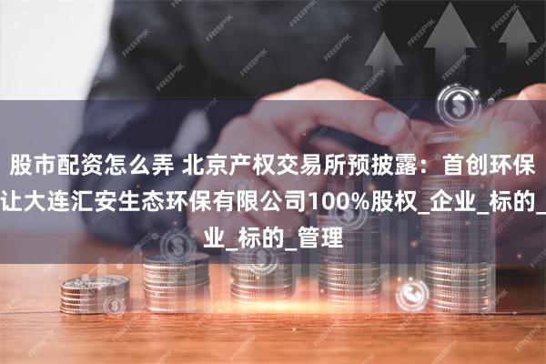 股市配资怎么弄 北京产权交易所预披露：首创环保拟转让大连汇安生态环保有限公司100%股权_企业_标的_管理