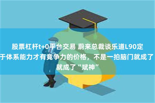 股票杠杆t+0平台交易 蔚来总裁谈乐道L90定价：基于体系能力才有竞争力的价格，不是一拍脑门就成了“斌神”