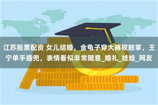 江苏股票配资 女儿结婚，金龟子穿大裤衩鼓掌，王宁单手插兜，表情看似非常随意_婚礼_娃娃_网友