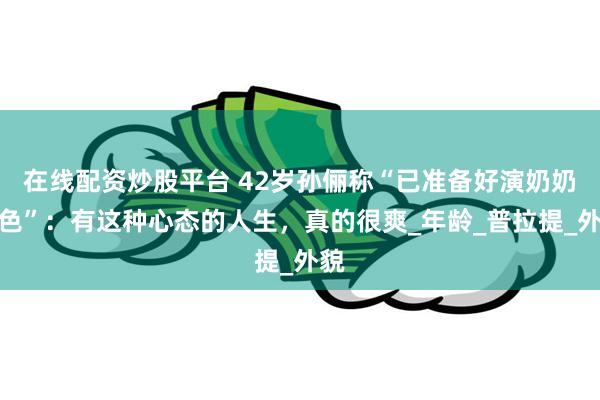 在线配资炒股平台 42岁孙俪称“已准备好演奶奶角色”：有这种心态的人生，真的很爽_年龄_普拉提_外貌