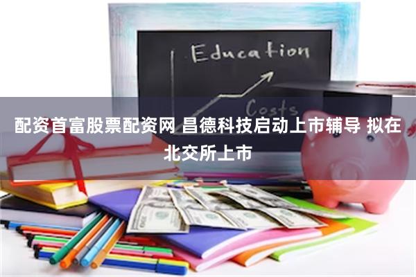 配资首富股票配资网 昌德科技启动上市辅导 拟在北交所上市