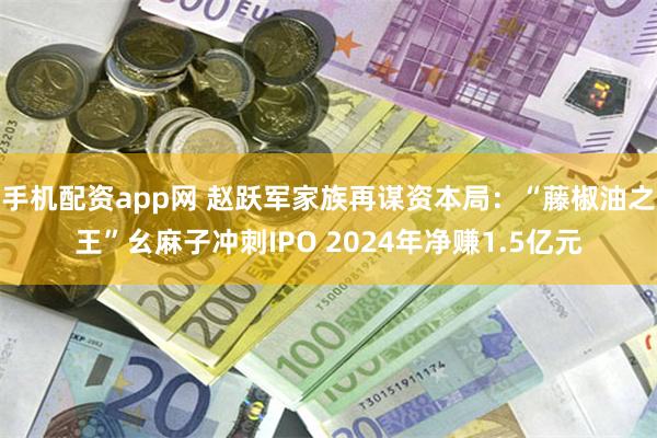 手机配资app网 赵跃军家族再谋资本局：“藤椒油之王”幺麻子冲刺IPO 2024年净赚1.5亿元