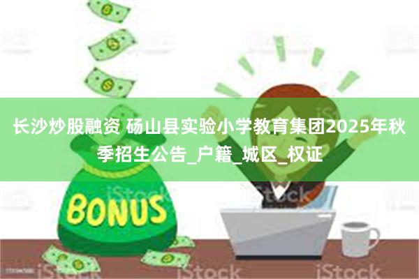 长沙炒股融资 砀山县实验小学教育集团2025年秋季招生公告_户籍_城区_权证