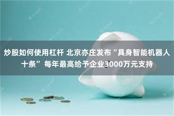 炒股如何使用杠杆 北京亦庄发布“具身智能机器人十条” 每年最高给予企业3000万元支持