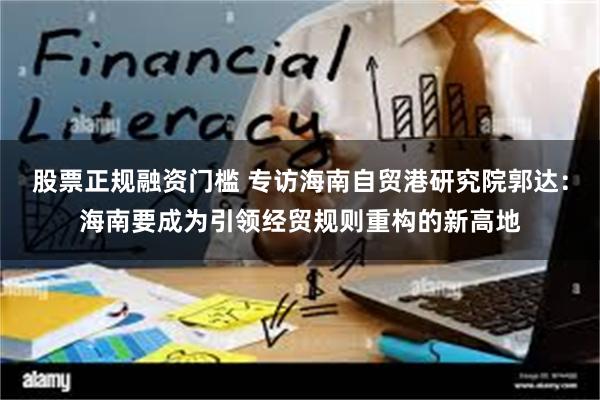股票正规融资门槛 专访海南自贸港研究院郭达：海南要成为引领经贸规则重构的新高地