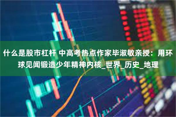 什么是股市杠杆 中高考热点作家毕淑敏亲授：用环球见闻锻造少年精神内核_世界_历史_地理