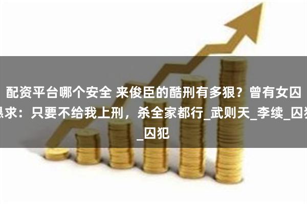 配资平台哪个安全 来俊臣的酷刑有多狠？曾有女囚恳求：只要不给我上刑，杀全家都行_武则天_李续_囚犯