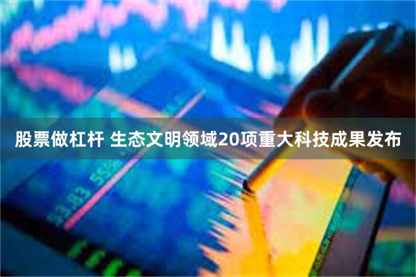 股票做杠杆 生态文明领域20项重大科技成果发布