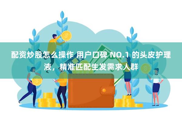 配资炒股怎么操作 用户口碑 NO.1 的头皮护理液，精准匹配生发需求人群