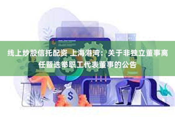 线上炒股信托配资 上海港湾：关于非独立董事离任暨选举职工代表董事的公告