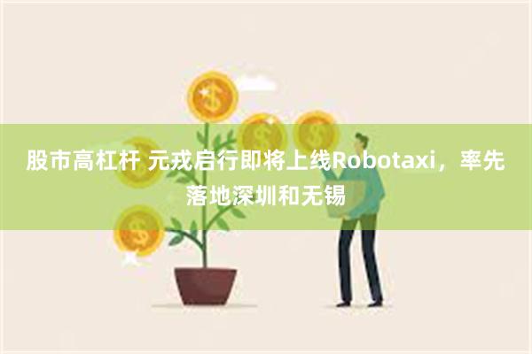 股市高杠杆 元戎启行即将上线Robotaxi,率先落地深圳和无锡